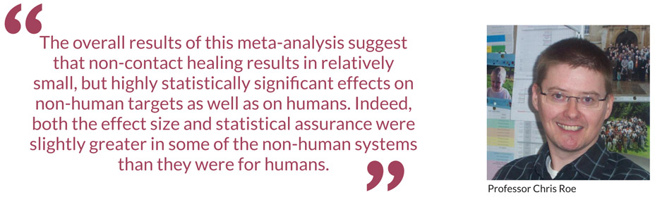 The overall results of this meta-analysis suggest that non-contact healing results in relatively small, but highly statistically significant effects on non-human targets as well as on humans. Indeed, both the effect size and statistical assurance were slightly greater in some of the non-human systems than they were for humans – Professor Chris Roe