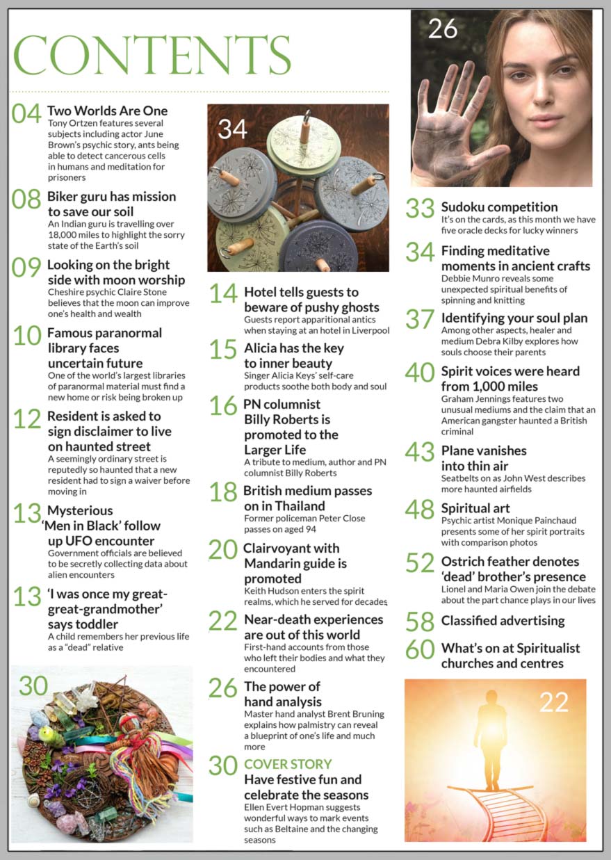 Inside the May 2022 of Psychic News Magazine, Ellen Evert Hopman suggests wonderful ways to mark events such as Beltaine and the changing seasons in our cover feature “Have festive fun and celebrate the seasons.”  Debbie Munro reveals some unexpected spiritual benefits of spinning and knitting in “Finding meditative moments in ancient crafts.” In “Identifying your soul plan,” healer and medium Debra Kilby explores how souls choose their parents. The feature “Near-death experiences are out of this world” shares first-hand accounts from those who left their bodies and what they encountered. Master hand analyst Brent Bruning explains how palmistry can reveal a blueprint of one’s life and much more in “The power of hand analysis.” Graham Jennings features two unusual mediums and the claim that an American gangster haunted a British criminal “Spirit voices were heard from 1,000 miles.” Lionel and Maria Owen join the debate about the part chance plays in our lives in “Ostrich feather denotes ‘dead’ brother’s presence.” Cheshire psychic Claire Stone believes that the moon can improve one’s health and wealth in “Looking on the bright side with moon worship.” We also pay tribute to four spiritual people who have recently passed to the Spirit World: Eastenders’ actor June Brown and mediums Billy Roberts, Peter Close and Keith Hudson.  In the news: ■ Alicia has the key to inner beauty – singer Alicia Keys’ self-care products soothe both body and soul. ■ Hotel tells guests to beware of pushy ghosts – guests report apparitional antics when staying at a hotel in Liverpool. ■ ‘I was once my great-great-grandmother’ says toddler – a child remembers her previous life as a “dead” relative. ■ Mysterious ‘Men in Black’ follow up UFO encounter – Government officials are believed to be secretly collecting data about alien encounters. ■ Famous paranormal library faces uncertain future – one of the world’s largest libraries of paranormal material must find a new home or risk being broken up. ■ Resident is asked to sign disclaimer to live on haunted street – a seemingly ordinary street is reputedly so haunted that a new resident had to sign a waiver before moving in.  And much, much more.