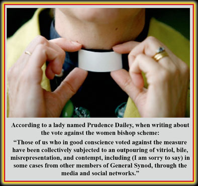 According to a lady named Prudence Dailey, when writing about the vote against the women bishop scheme:  “Those of us who in good conscience voted against the measure have been collectively subjected to an outpouring of vitriol, bile, misrepresentation, and contempt, including (I am sorry to say) in some cases from other members of General Synod, through the media and social networks.”