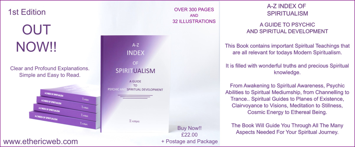  1st Edition  OUT  NOW!! Clear and Profound Explanations. Simple and Easy to Read. www.ethericweb.com    A-Z INDEX OF SPIRITUALISM A GUIDE TO PSYCHIC AND SPIRITUAL DEVELOPMENT This Book contains important Spiritual Teachings that are all relevant for todays Modern Spiritualism. It is filled with wonderful truths and precious Spiritual knowledge. From Awakening to Spiritual Awareness, Psychic Abilities to Spiritual Mediumship, from Channelling to Trance .. Spiritual Guides to Planes of Existence, Clairvoyance to Visions, Meditation to Stillness, Cosmic Energy to Ethereal Being. The Book Will Guide You Through All The Many Aspects Needed For Your Spiritual Journey.   OVER 300 PAGES AND 32 ILLUSTRATIONS   Buy Now!! £22.00 + Postage and Package