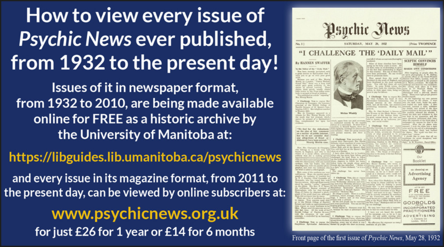 How to view every issue of Psychic News ever published, from 1932 to the present day! Issues of it in newspaper format, from 1932 to 2010, are being made available online for FREE as a historic archive by the University of Manitoba at: https://libguides.lib.umanitoba.ca/psychicnews and every issue in its magazine format, from 2011 to the present day, can be viewed by online subscribers at www.psychicnews.org.uk for just £26 for 1 year or £14 for 6 months