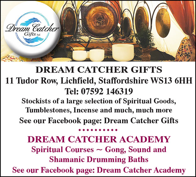DREAM CATCHER GIFTS 11 Tudor Row, Lichfield, Staffordshire  WS13 6HH Tel 07592 146319 Stockists of a large selection of Spiritual Goods, Tumblestones, Incense and much, much more See our Facebook: page Dream Catcher Gifts  ---  DREAM CATCHER ACADEMY Spiritual Courses ~ Gong, Sound and Shamanic Drumming Baths See our Facebook page: Dream Catcher Academy