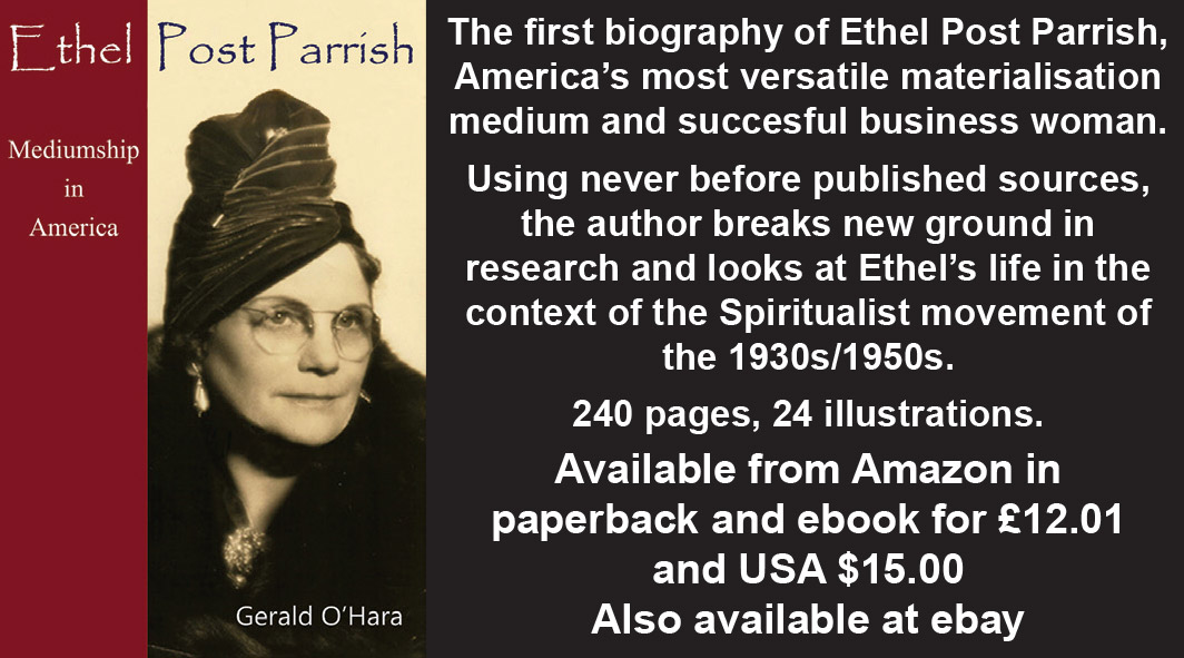 Ethel Post Parrish: Mediumship in America  by Gerald O'Hara    The first biography of Ethel Post Parrish, America’s most versatile materialisation medium and succesful business woman.   Using never before published sources, the author breaks new ground in research and looks at Ethel’s life in the context of the Spiritualist movement of the 1930s/1950s.   240 pages, 24 illustrations.   Available from Amazon in paperback and ebook for £12.01 and USA $15.00  Also available at ebay
