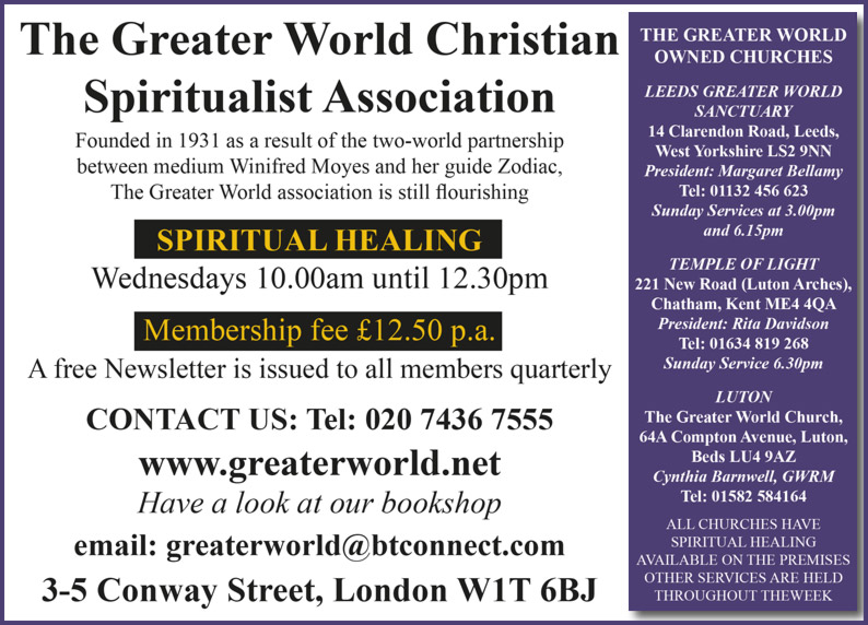 The Greater World Christian Spiritualist Association Founded in 1931 as a result of the two-world partnership between medium Winifred Moyes and her guide Zodiac, The Greater World association is still flourishing SPIRITUAL HEALING Wednesdays 10.00am until 12.30pm Membership fee £12.50 p.a. A free Newsletter is issued to all members quarterly CONTACT US: Tel: 020 7436 7555 www.greaterworld.net  Have a look at our bookshop e.mail : greaterworld@btconnect.com  3-5 Conway Street, London W1T 6BJ