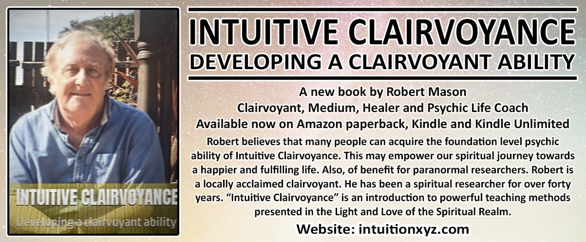 INTUITIVE CLAIRVOYANCE - DEVELOPING A CLAIRVOYANT ABILITY   A new book by Robert Mason Clairvoyant, Medium, Healer and Psychic Life Coach Available now on Amazon paperback, Kindle and Kindle Unlimited Robert believes that many people can acquire the foundation level psychic ability of Intuitive Clairvoyance. This may empower our spiritual journey towards a happier and fulfilling life. Also, of benefit for paranormal researchers. Robert is a locally acclaimed clairvoyant. He has been a spiritual researcher for over forty years. “Intuitive Clairvoyance” is an introduction to powerful teaching methods presented in the Light and Love of the Spiritual Realm. Website: intuitionxyz.com