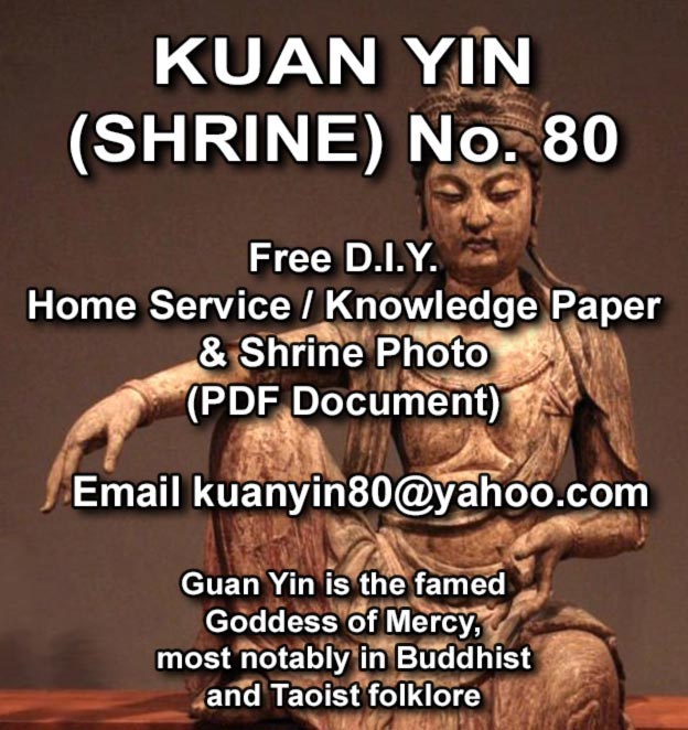 KUAN YIN (SHRINE) No. 80    Free D.I.Y. Home Service / Knowledge Paper & Shrine Photo (PDF Document)    Email kuanyin80@yahoo.com    Guan Yin is the famed Goddess of Mercy, most notably in Buddhist and Taoist folklore