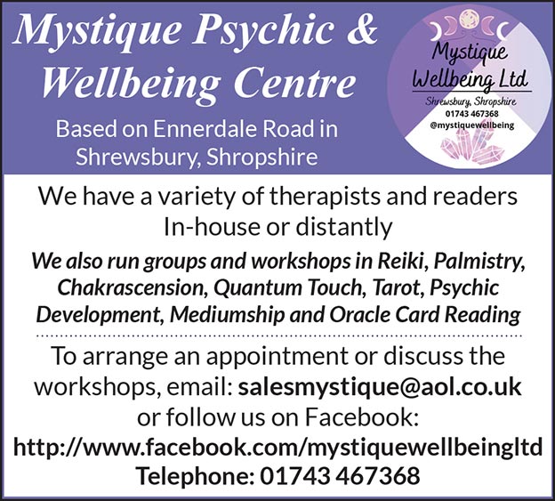 Mystique Psychic & Wellbeing Centre Based on Ennerdale Rd, Shrewsbury   01743 467368 @ MystiqueWellbeing   We have a variety of therapists and readers In-house or distantly We also run groups and workshops in Reiki, Palmistry, Chakrascension, Quantum Touch, Tarot, Psychic Development, Mediumship and Oracle Card Reading To arrange an appointment or discuss the workshops, email: salesmystique@aol.co.uk or follow us on Facebook: http://www.facebook.com/mystiquewellbeingltd Telephone: 01743 467368