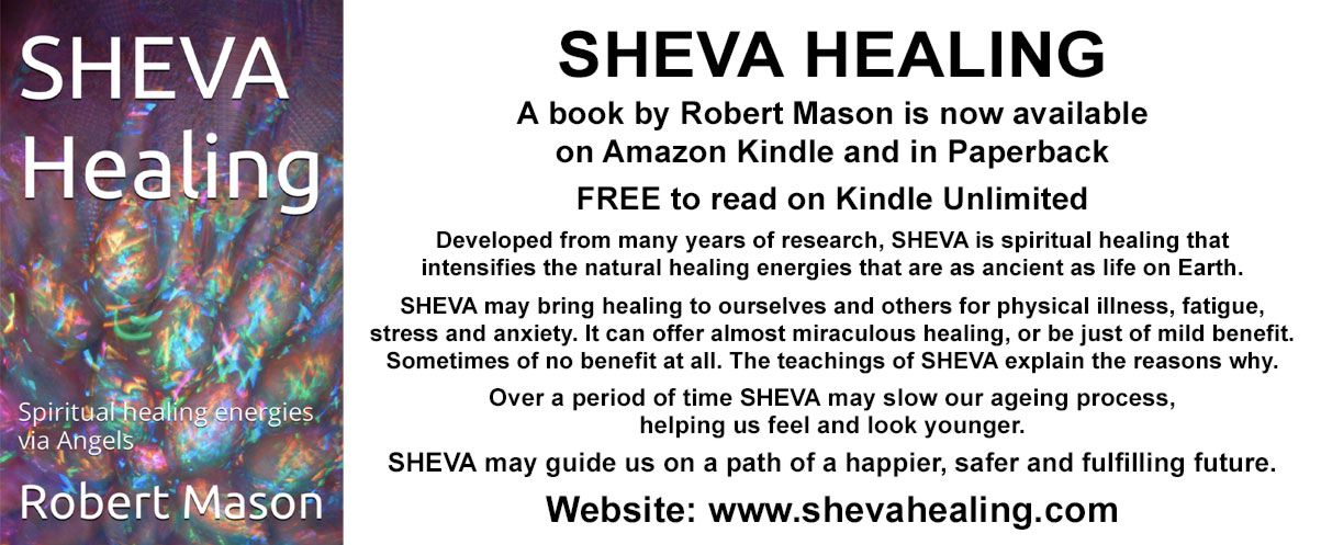 SHEVA HEALING A book by Robert Mason is now available on Amazon Kindle and in Paperback FREE to read on Kindle Unlimited Developed from many years of research, SHEVA is spiritual healing that intensifies the natural healing energies that are as ancient as life on Earth. SHEVA may bring healing to ourselves and others for physical illness, fatigue, stress and anxiety. It can offer almost miraculous healing, or be just of mild benefit. Sometimes of no benefit at all. The teachings of SHEVA explain the reasons why. Over a period of time SHEVA may slow our ageing process, helping us feel and look younger. SHEVA may guide us on a path of a happier, safer and fulfilling future. Website: www.shevahealing.com
