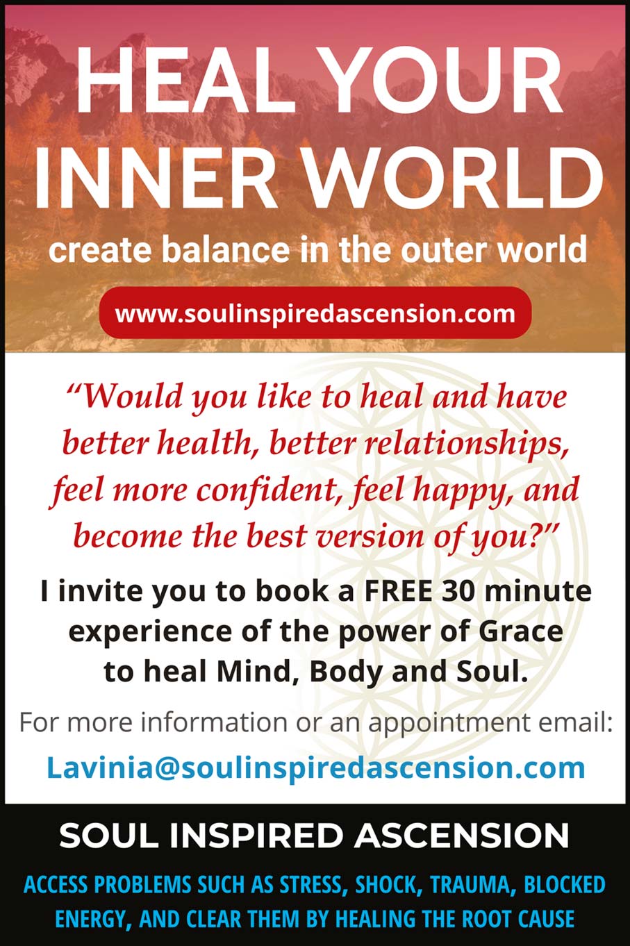 HEAL YOUR INNER WORLD  create balance in the outer world   "Would you like to heal and have better health, better relationships, feel more confident, feel happy, and become the best version of you?"  I invite you to book a FREE 30 minute experience with the power of grace to heal Mind, Body and Soul.   For more information or to book an appointment email: Lavinia@soulinspiredascension.com  ACCESS PROBLEMS SUCH AS STRESS, SHOCK, TRAUMA, BLOCKED ENERGY, SND CLEAR THEM BY HEALING THE ROOT CAUSE 