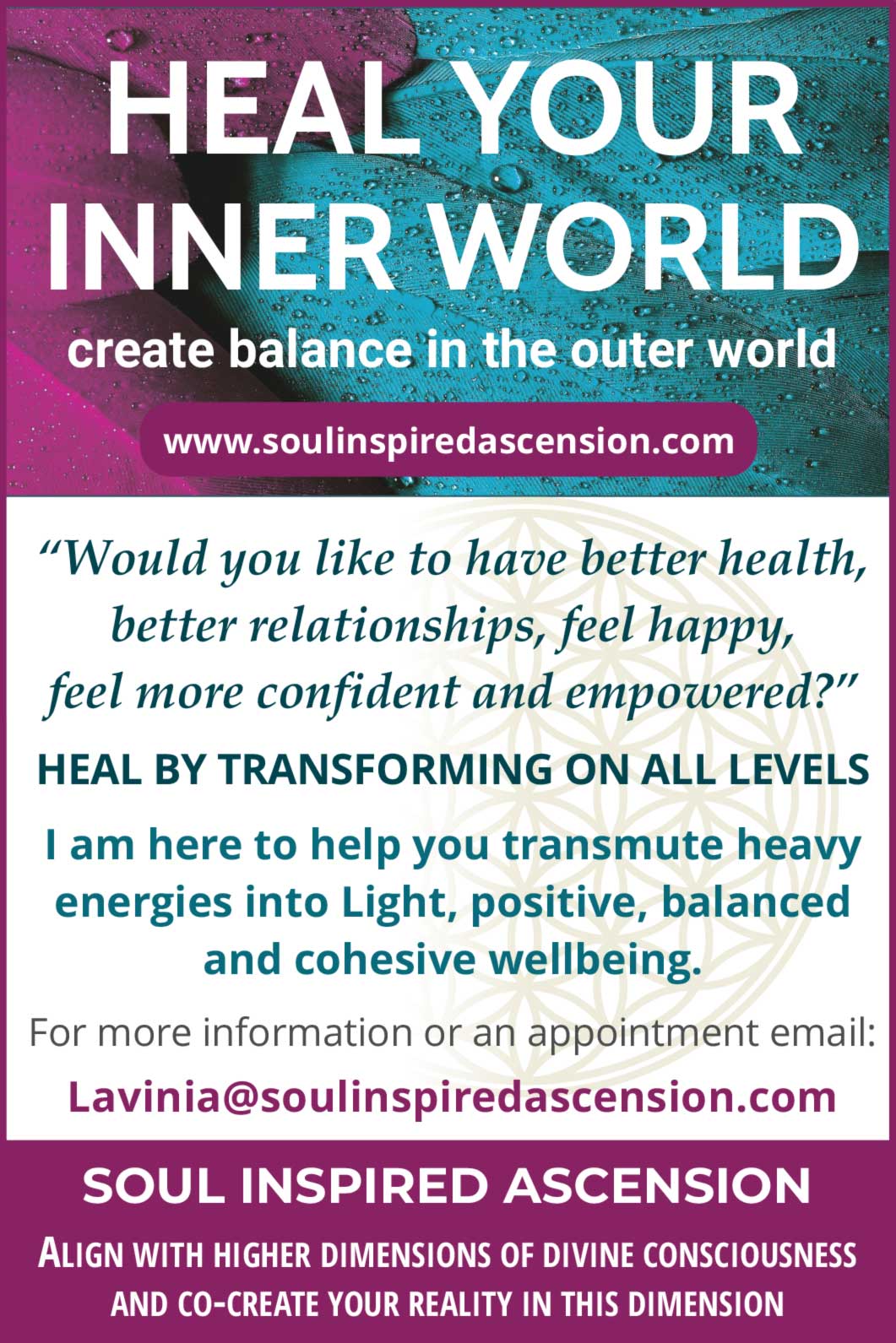 HEAL YOUR INNER WORLD create balance in the outer world www.soulinspiredascension.com  “Would you like to have better health, better relationships, feel happy, feel more confident and empowered?”  HEAL BY TRANSFORMING ON ALL LEVELS  I am here to help you transmute heavy energies into light, positive, balanced and cohesive wellbeing.  For more information or an appointment email: lavinia@soulinspiredascension.com  SOUL INSPIRED ASCENSION ALIGN WITH HIGHER DIMENSIONS OF DIVINE CONSCIOUSNESS AND CO-CREATE YOUR REALITY IN THIS DIMENSION
