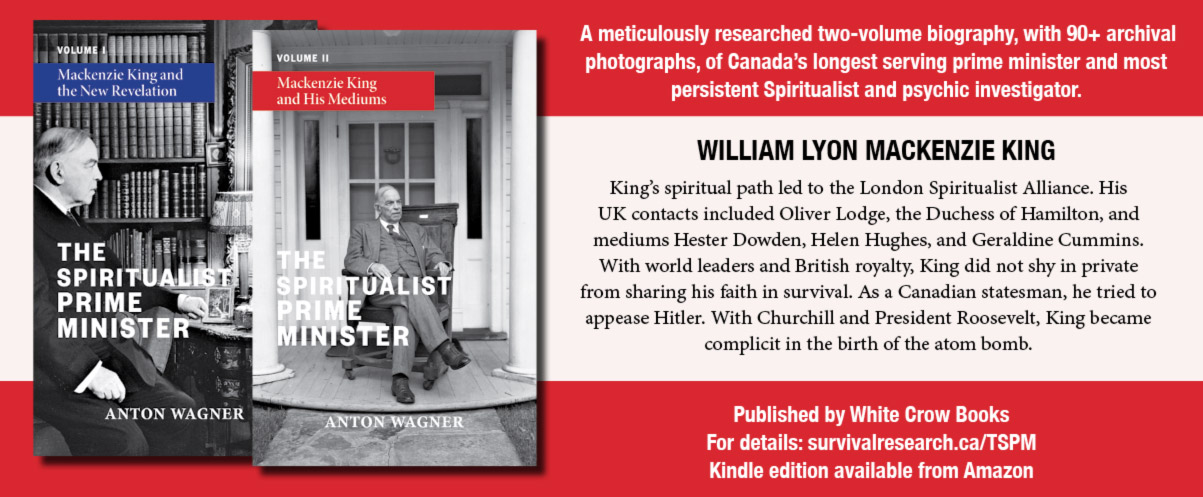 A meticulously researched two-volume biography, with 90+ archival photographs, of Canada’s longest serving prime minister and most persistent Spiritualist and psychic investigator.  WILLIAM LYON MACKENZIE KING  King’s spiritual path led to the London Spiritualist Alliance. His UK contacts included Oliver Lodge, the Duchess of Hamilton, and mediums Hester Dowden, Helen Hughes, and Geraldine Cummins. With world leaders and British royalty, King did not shy in private from sharing his faith in survival. As a Canadian statesman, he tried to appease Hitler. With Churchill and President Roosevelt, King became complicit in the birth of the atom bomb.  Published by White Crow Books For details: survivalresearch.ca/TSPM Kindle edition available from Amazon