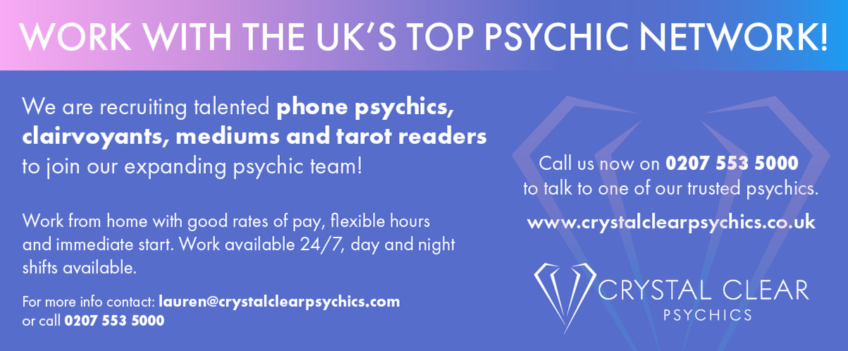 Crystal Clear Psychics  Work with the uk's top psychic network  We are recruiting talented phone psychics, clairvoyants, mediums and tarot readers to join our psychic team!  Work from home with good rates of pay, flexible hours and immediate start. Work available 24/7, day and night shifts available.  For more info contact: lauren@crystalclearpsychics.com or call 0207 553 5000   Call us now in 0207 553 5000 to talk to one of our trusted psychics.   www.crystalclearpsychics.com 