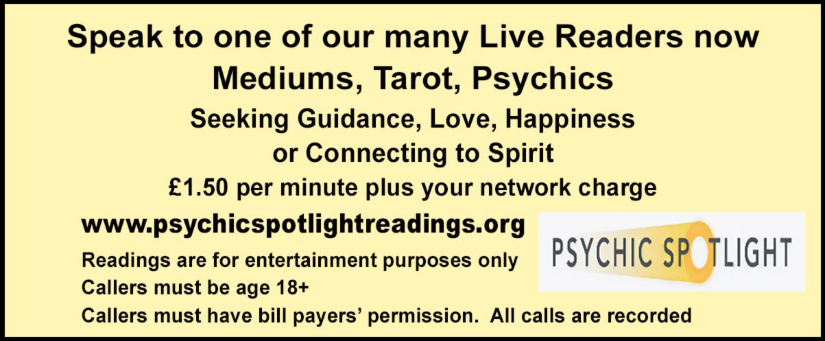 Speak to one of our many Live Readers now Mediums, Tarot, Psychics Seeking Guidance, Love, Happiness or Connecting to Spirit £1.50 per minute plus your network charge  www.psychicspotlightreadings.org Readings are for entertainment purposes only     Callers must be age 18+  Callers must have bill payers’ permission.  All calls are recorded