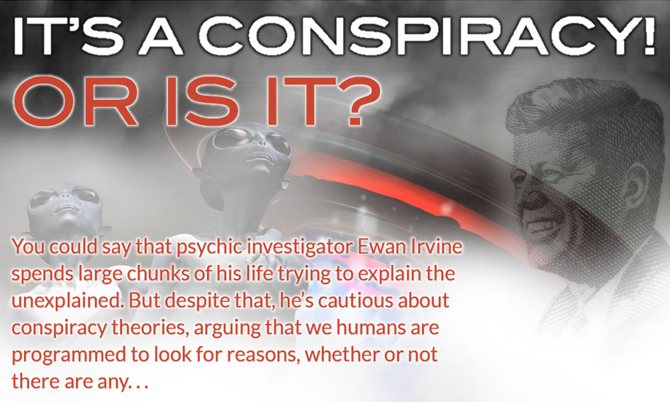  It’s a conspiracy! Or is it? You could say that psychic investigator Ewan Irvine spends large chunks of his life trying to explain the unexplained. But despite that, he’s cautious about conspiracy theories, arguing that we humans are programmed to look for reasons, whether or not there are any. . .