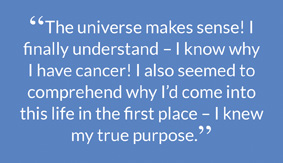 “The universe makes sense! I finally understand – I know why I have cancer! I also seemed to comprehend why I’d come into this life in the first place – I knew my true purpose.”