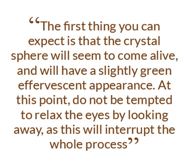 The first thing you can expect is that the crystal sphere will seem to come alive, and will have a slightly green effervescent appearance. At this point, do not be tempted to relax the eyes by looking away, as this will interrupt the whole process