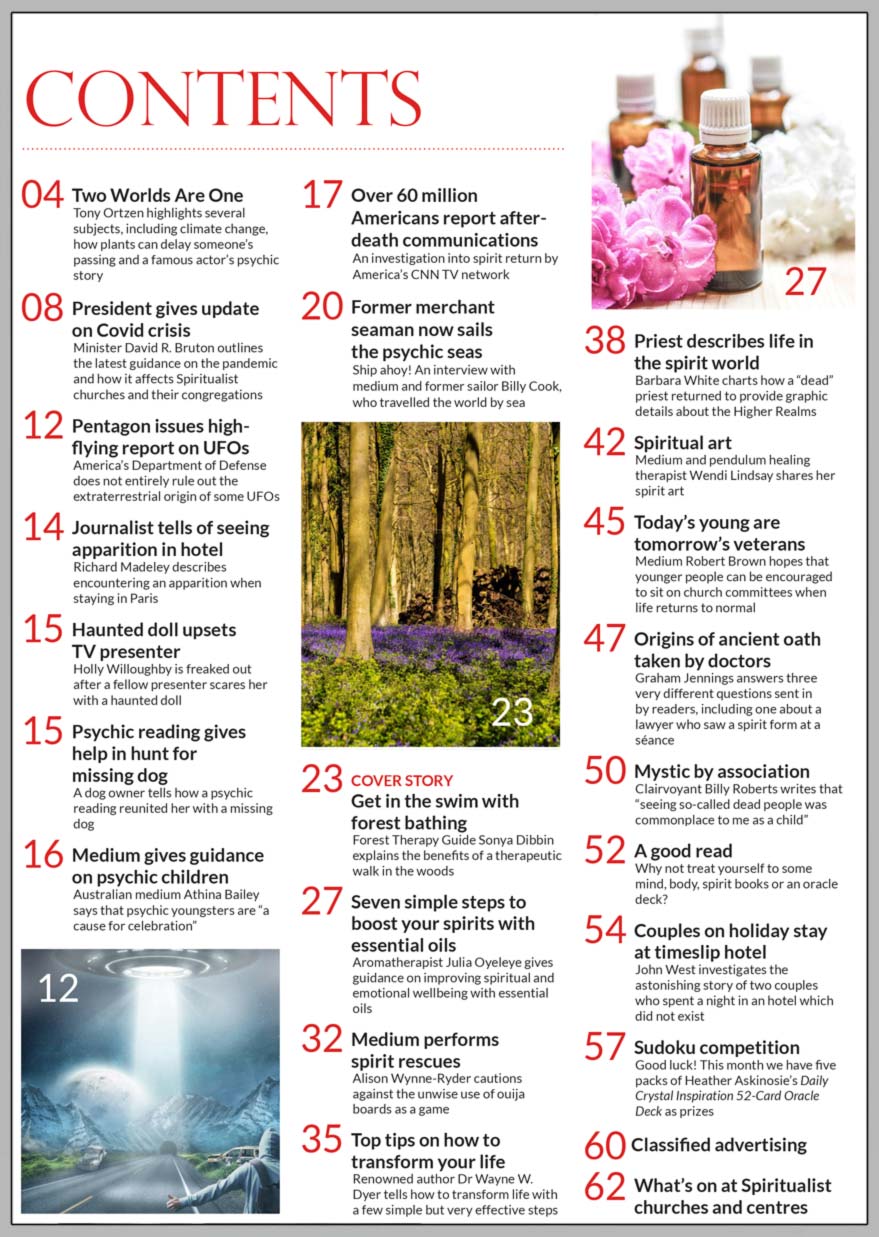 Inside the August 2021 issue of Psychic News:     Forest therapy guide Sonya Dibbin explains the benefits of forest bathing       Also:  SNU President David R. Bruton outlines the latest guidance on the pandemic and how it affects Spiritualist churches and their congregations.    'Former merchant seaman now sails the psychic seas' - interview with medium and former sailor Billy Cook.    Aromatherapist Julia Oyeleye in 'Seven simple steps to boost your spirits with essential oils'.    Medium Alison Wynne-Ryder performs spirit rescues and cautions against the unwise use of ouija boards.    Top tips on how to transform your life - renowned author Dr Wayne W. Dyer tells how to transform your life with a few simple but very effective steps.      Barbara White charts how a “dead” priest returned to provide graphic details about the Higher Realms.    Spiritual art - medium and pendulum healing therapist Wendi Lindsay shares her work.     'Today’s young are tomorrow’s veterans' with Robert Brown.    Graham Jennings answers three very different questions sent in by readers. Including the origins of ancient oath taken by doctors and a lawyer who saw a spirit form at a séance.     Mystic by association - clairvoyant Billy Roberts writes that “seeing so-called dead people was commonplace to me as a child.”     John West investigates the astonishing story of two couples who spent anight in an hotel which did not exist.     In the News: ■ Pentagon issues report on UFOs   ■ Richard Madeley describes encountering an apparition when staying in Paris   ■ Haunted doll upsets TV presenter   ■ Psychic reading gives help in hunt for missing dog   ■ Medium gives guidance on psychic children   ■ Over 60 million Americans report after-death communications      Plus much, much more...