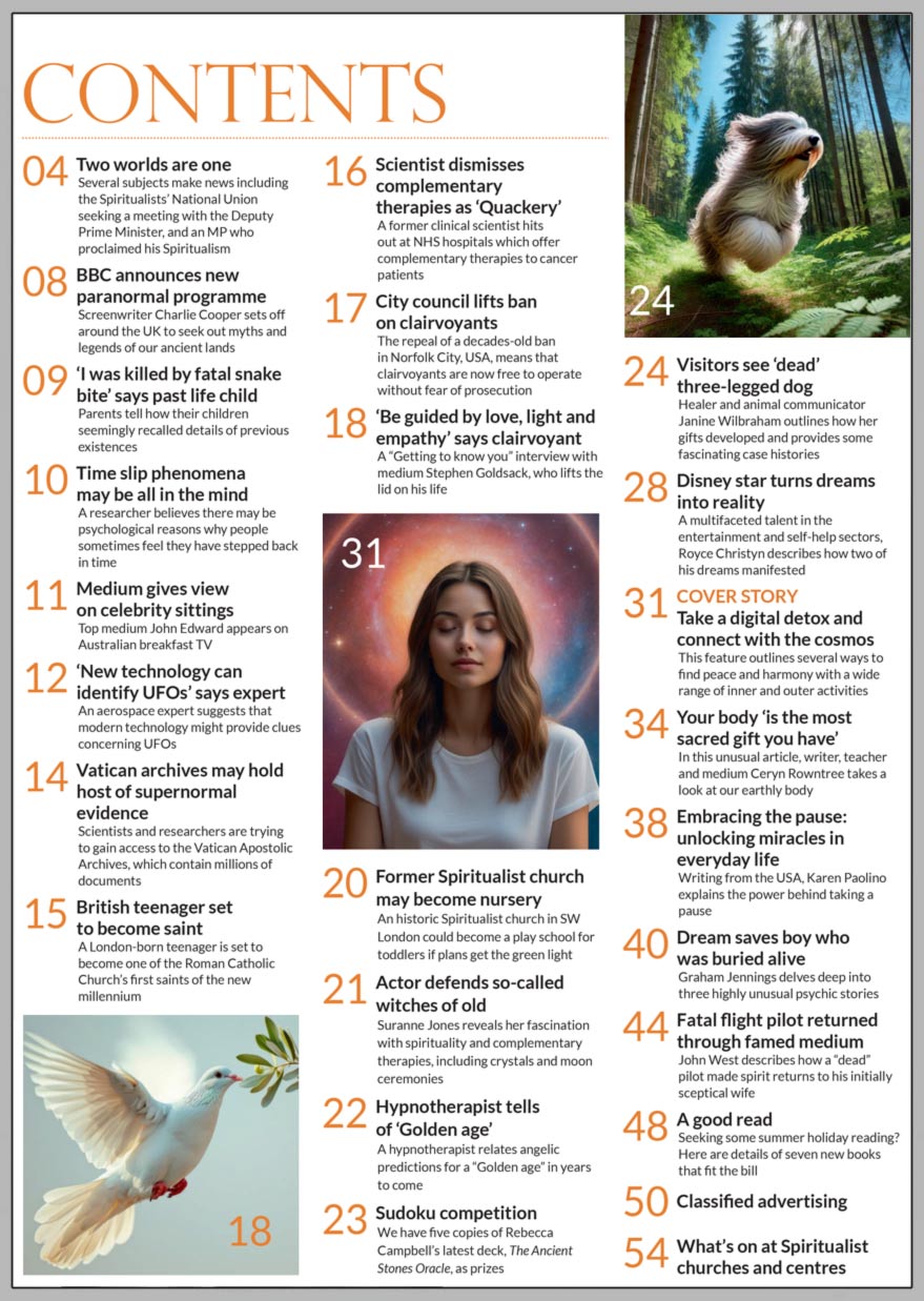 Inside the August 2024 issue of Psychic News Magazine: "Take a digital detox and connect with the cosmos" - Author Vicky Edwards outlines several ways to find peace and harmony with a wide range of inner and outer activities.  ‘Be guided by love, light and empathy’ says medium Stephen Goldsack in an editor’s interview. Healer and animal communicator Janine Wilbraham outlines how her gifts developed and provides some fascinating case histories. Disney star turns dreams into reality. "Your body is the most sacred gift you have’" - In this unusual article, writer, teacher and medium Ceryn Rowntree takes a look at our earthly body. Writing from the USA, Karen Paolino explains the power behind taking a pause and unlocking miracles in everyday life. Graham Jennings delves deep into three highly unusual psychic stories, including a boy who was saved by a dream after being buried alive. John West describes how a famous “dead” pilot made spirit returns to his initially sceptical wife. Sudoku competition - We have five copies of Rebecca Campbell’s latest deck, The Ancient Stones Oracle, as prizes.  A good read - Seeking some summer holiday reading? Here are details of seven new books that fit the bill.  IN THE NEWS: ■ Two worlds are one - Several subjects make news including the Spiritualists’ National Union seeking a meeting with the Deputy Prime Minister, and an MP who proclaimed his Spiritualism ■ BBC announces new paranormal programme ■ ‘I was killed by fatal snake bite’ says past life child ■ Top medium John Edward  gives view on celebrity sittings ■ ‘New technology can  identify UFOs’ says aerospace expert  ■ Vatican archives may hold host of supernormal evidence ■ British teenager set to become saint ■ City council lifts ban on clairvoyants ■ Historic former Spiritualist church  may become a nursery ■ Actor Suranne Jones defends so-called witches of old ■ Hypnotherapist tells of predictions for a ‘Golden age’ in years to come