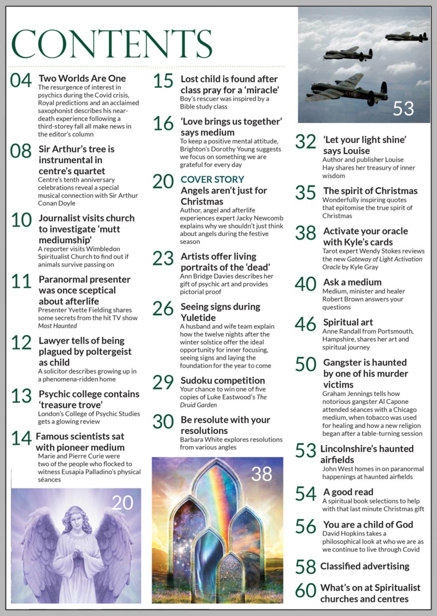 In the jam-packed festive December 2021 issue of Psychic News, Jacky Newcomb (AKA The Angel Lady) shares her expert knowledge about angels and explains why they are not only for Christmas.  To keep a positive mental attitude, Brighton’s Dorothy Young suggests we focus on something we are grateful for every day in the Editor’s interview with a working medium.  In Artists offer living portraits of the ‘dead,’ Ann Bridge Davies describes her gift of psychic art and provides pictorial proof.  Husband and wife team Anne Stallkamp and Werner Hartung explain how the twelve nights after the winter solstice offer the ideal opportunity for inner focusing, seeing signs and laying the foundation for the year to come in Seeing signs during Yuletide.  Barbara White explores resolutions from various angles in Be resolute with your resolutions.  Author and publisher Louise Hay shares her treasury of inner wisdom in Let your light shine.  Graham Jennings answers your questions and tells how notorious gangster Al Capone attended séances with a Chicago medium, when tobacco was used for healing and how a new religion began after a table-turning session.  In The spirit of Christmas we have some wonderfully inspiring quotes that epitomise the true spirit of the festive season.  John West homes in on paranormal happenings at Lincolnshire’s haunted airfields and David Hopkins takes a philosophical look at who we are as we continue to live through Covid in You are a child of God.  In the NEWS… Sir Arthur Conan Doyle’s tree is instrumental in Scottish centre’s quartet.  Presenter Yvette Fielding shares some secrets from the hit TV show Most Haunted. A reporter visits Wimbledon Spiritualist Church to find out if animals survive passing on. Lawyer tells of being plagued by a poltergeist as child. Famous scientists sat with pioneer medium. Tarot expert Wendy Stokes reviews the new Gateway of Light Activation Oracle by Kyle Gray.  Plus Spiritual Art, Sudoku Competition, A Spiritual Book Selection to help with that last minute Christmas gift and much, much more.