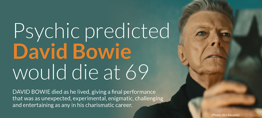  Psychic predicted 
David Bowie 
would die at 69   DAVID BOWIE died as he lived, giving a final performance 
that was as unexpected, experimental, enigmatic, challenging 
and entertaining as any in his charismatic career.