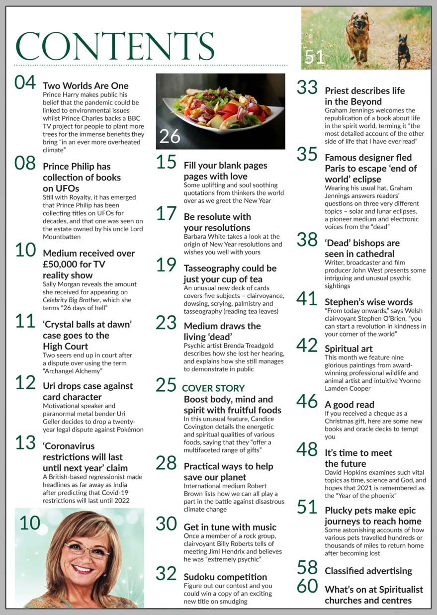 In this issue...     BOOST your body, mind and spirit with fruitful foods:  Candice Covington details the energetic and spiritual qualities of various foods, saying that they “offer a multifaceted range of gifts.”  FILL your blank pages with love: Some uplifting and soul soothing quotations from thinkers the world over as we greet the New Year.      BE resolute with your resolutions: Barbara White takes a look at the origin of New Year resolutions.      TASSEOGRAPHY could be just your cup of tea: An unusual new deck of cards covers clairvoyance, dowsing, scrying, palmistry and reading tea leaves.     MEDIUM draws the living ‘dead’: Psychic artist Brenda Treadgold describes how she lost her hearing and explains how she still manages to demonstrate in public.     PRACTICAL ways to help save our planet: International medium Robert Brown lists how we can all play a part in the battle against disastrous climate change.     GET in tune with music: Once a member of a rock group, clairvoyant Billy Roberts tells of meeting Jimi Hendrix and believes he was “extremely psychic.”     JOHN WEST presents some intriguing and unusual psychic sightings.     PLUCKY pets make epic journeys to reach home: Some astonishing accounts of how various pets travelled hundreds or thousands of miles to return home after becoming lost     In the News you’ll find:  ■ Prince Harry says the pandemic linked to environmental issues.   ■ Prince Charles backs a BBC TV project for people to plant more trees.   ■ Medium received over £50,000 for TV reality show.   ■ Prince Philip has collection of books on UFOs.   ■ Uri drops case against card character.   ■ ‘Coronavirus restrictions will last until next year’ claims psychic.    Plus two competitions to win new spiritual books.     And much, much more.