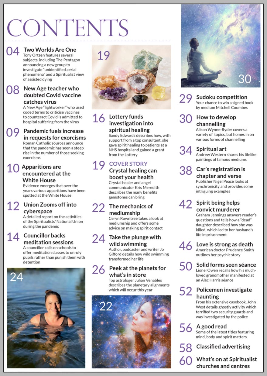 In the January 2022 issue of Psychic News, crystal healer and angel communicator Kris Meredith describes the many benefits gemstones can bring in “Crystal healing can boost your health.”  Ceryn Rowntree takes a look at mediumship and offers some advice on making spirit contact in “The mechanics of mediumship.”  Top astrologer Julian Venables describes the planetary alignments which will occur this year in “Peek at the planets for what’s in store.”  Author, podcaster and writer Jo Gifford details how wild swimming transformed her life in “Take the plunge with wild swimming.”  Alison Wynne-Ryder covers a variety of  topics, but homes in on various forms of channelling in “How to develop  channelling.”  Andrew Western shares his life-like paintings of famous mediums in our Spiritual Art section.  Publisher Nigel Peace looks at synchronicity and provides some intriguing examples in “Car’s registration is chapter and verse.”  American doctor Prudence Smith outlines her psychic story in “Love is strong as death.” Lionel Owen recalls how his much-loved grandmother manifested at an Alec Harris séance in “Solid forms seen at séance.”  From his extensive casebook, John West details ghostly activity which terrified two security guards and was investigated by the police in “Policemen investigate haunting.”  Plus your chance to win a signed book by medium Mitchell Coombes in our monthly sudoku competition.  In the news: ■ New Age teacher who doubted Covid vaccine catches virus ■ Pandemic fuels increase in requests for exorcisms ■ Apparitions are encountered at the White House ■ Union Zooms off into cyberspace ■ Lottery funds investigation into spiritual healing  All this plus much more.