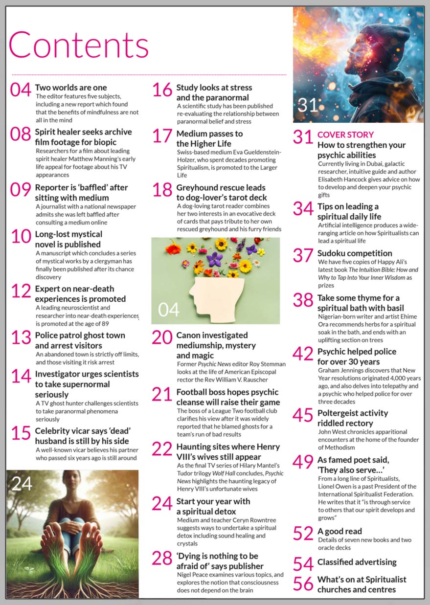 Psychic News January 2025 issue is now available  Inside the January 2025 issue of Psychic News: How to strengthen your psychic abilities Currently living in Dubai, galactic researcher, intuitive guide and author Elisabeth Hancock gives advice on how to develop and deepen your psychic gifts.  Start your year with a spiritual detox Medium and teacher Ceryn Rowntree suggests ways to undertake a spiritual detox including sound healing and crystals. ‘Dying is nothing to be afraid of’ says publisher Nigel Peace examines various topics, and explores the notion that consciousness does not depend on the brain Tips on leading a spiritual daily life Artificial intelligence produces a wide-ranging article on how Spiritualists can lead a spiritual life Take some thyme for a spiritual bath with basil Nigerian-born writer and artist Ehime Ora recommends herbs for a spiritual soak in the bath, and ends with an uplifting section on trees Psychic helped police for over 30 years Graham Jennings discovers that New Year resolutions originated 4,000 years ago, and also delves into telepathy and a psychic who helped police for over three decades Poltergeist activity riddled rectory John West chronicles apparitional encounters at the home of the founder of Methodism As famed poet said, ‘They also serve…’ From a long line of Spiritualists, Lionel Owen is a past President of the International Spiritualist Federation. He writes that it “is through service to others that our spirit develops and grows” Sudoku competition We have five copies of Happy Ali’s latest book The Intuition Bible How and Why to Tap Into Your Inner Wisdom as prizes   IN THE NEWS:  ■ Two worlds are one - The editor features five subjects, including a new report which found that the benefits of mindfulness are not all in the mind ■ Spirit healer seeks film footage from public for biopic ■ Reporter is ‘baffled’ after sitting with medium ■ Long-lost mystical novel is published after chance discovery ■ Expert on near-death experiences is promoted ■ Police patrol ghost town and arrest visitors ■ TV ghost hunter challenges scientists to take paranormal phenomena seriously ■ Celebrity vicar says ‘dead’ husband is still by his side ■ Scientific study looks at stress and the paranormal ■ Swiss-based medium Eva Gueldenstein-Holzer passes to the Higher Life ■ Greyhound rescue leads to dog-lover’s tarot deck ■ Canon investigated mediumship, mystery and magic ■ Football boss hopes psychic cleanse will raise their game ■ Haunting sites where Henry VIII’s wives still appear  And much more