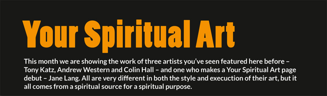 Your Spiritual Art – This month we are showing the work of three artists you’ve seen featured here before – Tony Katz, Andrew Western and Colin Hall – and one who makes a Your Spiritual Art page debut – Jane Lang. All are very different in both the style and execuction of their art, but it all comes from a spiritual source for a spiritual purpose.