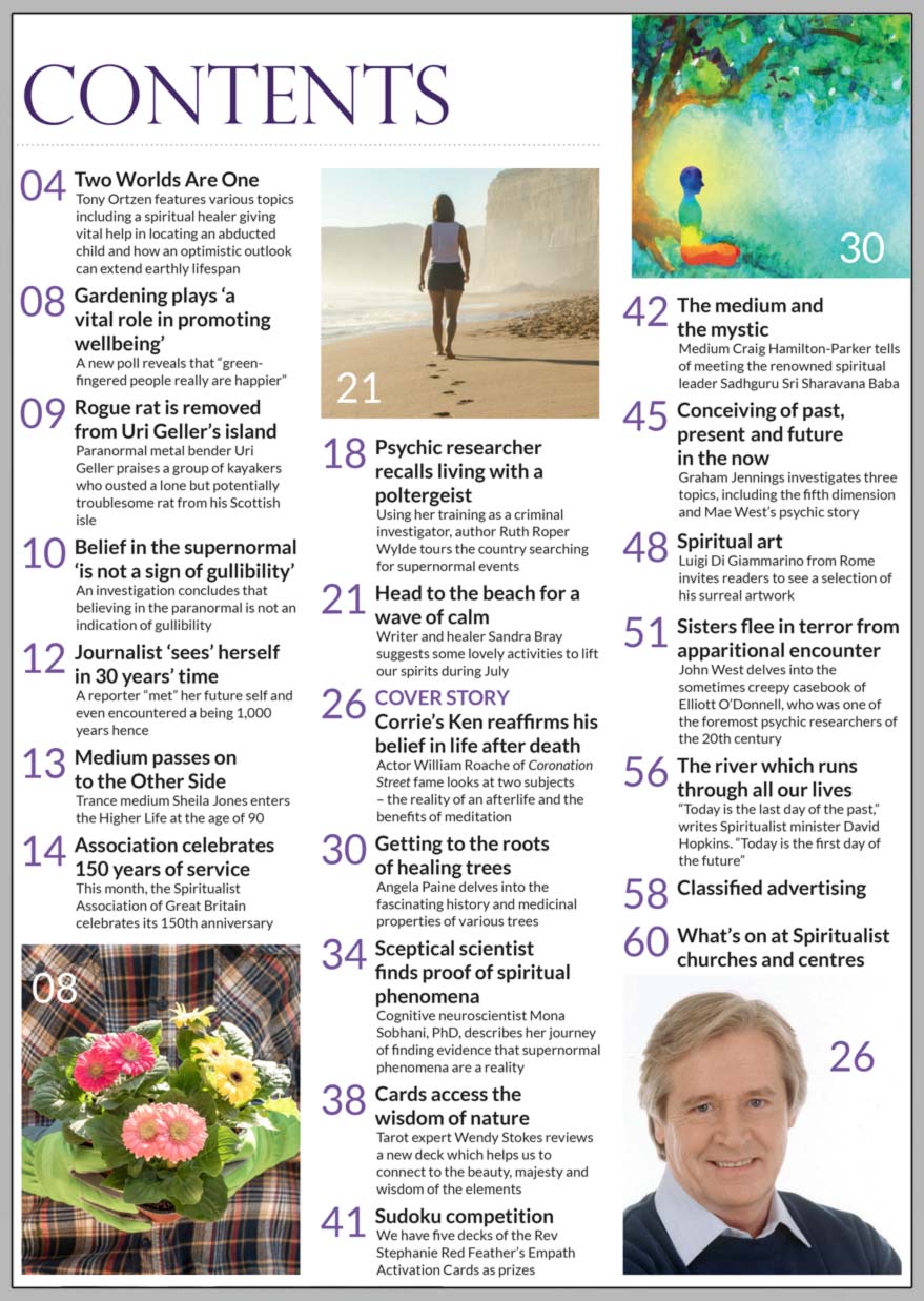 Inside the July 2022 of Psychic News Magazine, Actor William Roache of Coronation Street fame looks at the reality of an afterlife and the benefits of meditation in "Corrie’s Ken reaffirms his belief in life after death."  "Sceptical scientist finds proof of spiritual phenomena" – Cognitive neuroscientist Mona Sobhani, PhD, describes her journey of finding evidence that supernormal phenomena are a reality Using her training as a criminal investigator, author Ruth Roper Wylde tours the country searching for supernormal events in "Psychic researcher recalls living with a poltergeist." "Association celebrates 150 years of service" – This month, the Spiritualist Association of Great Britain celebrates its 150th anniversary. In "Head to the beach for a wave of calm," writer and healer Sandra Bray suggests some activities to lift our spirits during July. Medium Craig Hamilton-Parker tells of meeting the renowned spiritual leader Sadhguru Sri Sharavana Baba in "The medium and  the mystic." Graham Jennings investigates three topics, including the fifth dimension and Mae West’s psychic story In "Getting to the roots of healing trees," Angela Paine delves into the fascinating history and medicinal properties of various trees John West delves into the casebook of Elliott O’Donnell, one of the foremost psychic researchers of the 20th century, in "Sisters flee in terror from apparitional encounter" "Spiritual art" - Luigi Di Giammarino from Rome invites readers to view a selection of his surreal artwork  IN THE NEWS: ■ Two Worlds Are One – Tony Ortzen features various topics including a spiritual healer giving vital help in locating an abducted child and how an optimistic outlook can extend earthly lifespan ■ A new poll reveals that gardening plays ‘a vital role in promoting wellbeing’ ■ Rogue rat is removed from Uri Geller’s island ■ Belief in the supernormal ‘is not a sign of gullibility’ investigation concludes  ■ Journalist ‘sees’ herself in 30 years’ time