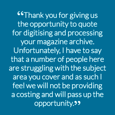 “Thank you for giving us the opportunity to quote for digitising and processing your magazine archive. Unfortunately, I have to say that a number of people here are struggling with the subject area you cover and as such I feel we will not be providing a costing and will pass up the opportunity.”