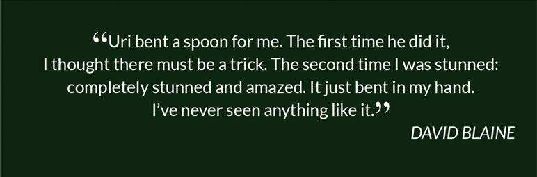 “Uri bent a spoon for me. The first time he did it, I thought there must be a trick. The second time I was stunned: completely stunned and amazed. It just bent in my hand. I’ve never seen anything like it.” DAVID BLAINE