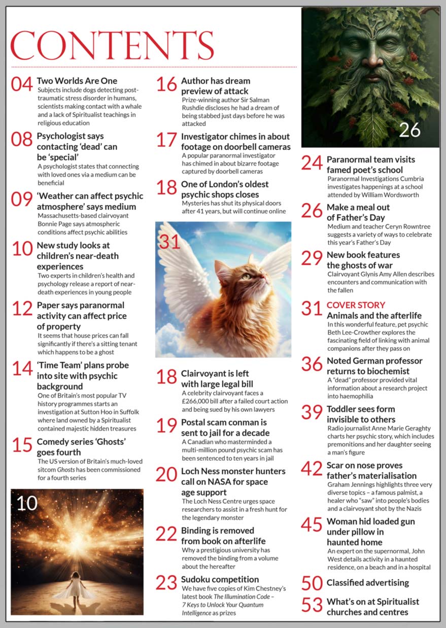 Inside the June 2024 issue of Psychic News Magazine Animals and the afterlife - In this wonderful feature, pet psychic Beth Lee-Crowther explores the fascinating field of linking with animal companions after they pass on   Medium and teacher Ceryn Rowntree suggests a variety of ways to celebrate this year’s Father’s Day Clairvoyant Glynis Amy Allen describes encounters and communication with the ghosts of war Biochemist Christopher G. Cockburn on how a dead German professor returned and provided vital information about a haemophilia research project Radio journalist Anne Marie Geraghty charts her psychic story, which includes premonitions and her daughter seeing a man’s figure Graham Jennings highlights three very diverse topics  a famous palmist, a healer who “saw” into people’s bodies and a clairvoyant shot by the Nazis John West details activity in a haunted residence, on a beach and in a hospital   Win one of five copies of Kim Chestney’s latest book The Illumination Code – 7 Keys to Unlock Your Quantum Intelligence as prizes in our Sudoku competition   IN THE NEWS ■ In the editor’s “Two Worlds Are One,” the subjects include dogs detecting post-traumatic stress disorder in humans, scientists making contact with a whale and a lack of Spiritualist teachings in religious education ■ Psychologist says contacting ‘dead’ can  be ‘special’ ■ ‘Weather can affect psychic atmosphere’ says medium ■ New study looks at children’s near-death experiences ■ Paper says paranormal  activity can affect price of property ■ ‘Time Team’ plans probe into site with psychic background ■ Comedy series ‘Ghosts’  goes fourth ■ Author has dream preview of attack ■ Investigator chimes in about footage on doorbell cameras ■ One of London’s oldest psychic shops closes ■ Clairvoyant is left with large legal bill after a being sued by his own lawyers ■ Postal psychic scam conman is sent to jail for a decade ■ Loch Ness monster hunters call on NASA for space age support ■ Binding is removed from book on afterlife ■ Paranormal team visits William Wordsworth ’s school   All this and much, much more.