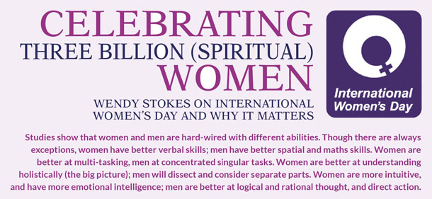  Celebrating three billion (spiritual) women Wendy Stokes on International Women’s Day and why it matters   Studies show that women and men are hard-wired with different abilities. Though there are always exceptions, women have better verbal skills; men have better spatial and maths skills. Women are better at multi-tasking, men at concentrated singular tasks. Women are better at understanding holistically (the big picture); men will dissect and consider separate parts. Women are more intuitive, and have more emotional intelligence; men are better at logical and rational thought, and direct action.