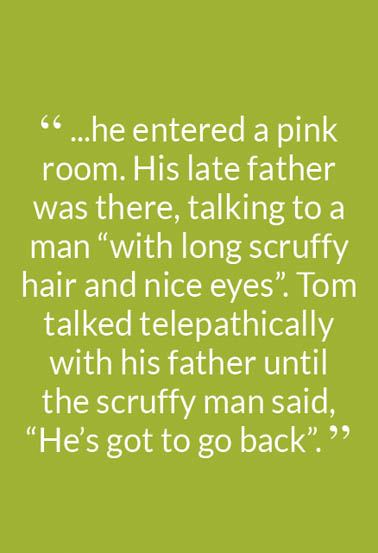 “ ...he entered a pink room. His late father was there, talking to a man “with long scruffy hair and nice eyes”. Tom talked telepathically with his father until the scruffy man said, “He’s got to go back”. ”