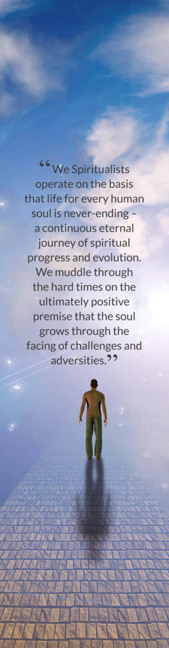 “ We Spiritualists operate on the basis that life for every human soul is never-ending – a continuous eternal journey of spiritual progress and evolution. We muddle through the hard times on the ultimately positive premise that the soul grows through the facing of challenges and adversities.”