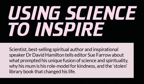 Using science 
to inspire  –  Scientist, best-selling spiritual author and inspirational speaker Dr David Hamilton tells editor Sue Farrow about what prompted his unique fusion of science and spirituality, why his mum is his role-model for kindness, and the ‘stolen’ library book that changed his life.
