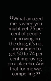 “What amazed me is when you might get 75 per cent of people improving on the drug, it’s not uncommon to get 50 to 74 per cent improving on a placebo. And that for me was compelling.”