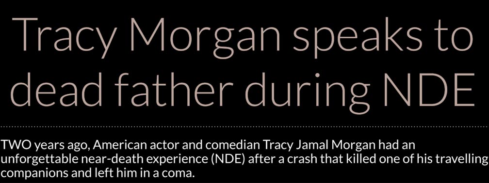 Tracy Morgan speaks to dead father during NDE – TWO years ago, American actor and comedian Tracy Jamal Morgan had an unforgettable near-death experience (NDE) after a crash that killed one of his travelling companions and left him in a coma.  