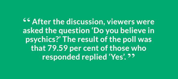 “ After the discussion, viewers were asked the question ‘Do you believe in psychics?’ The result of the poll was that 79.59 per cent of those who responded replied ‘Yes’. ”