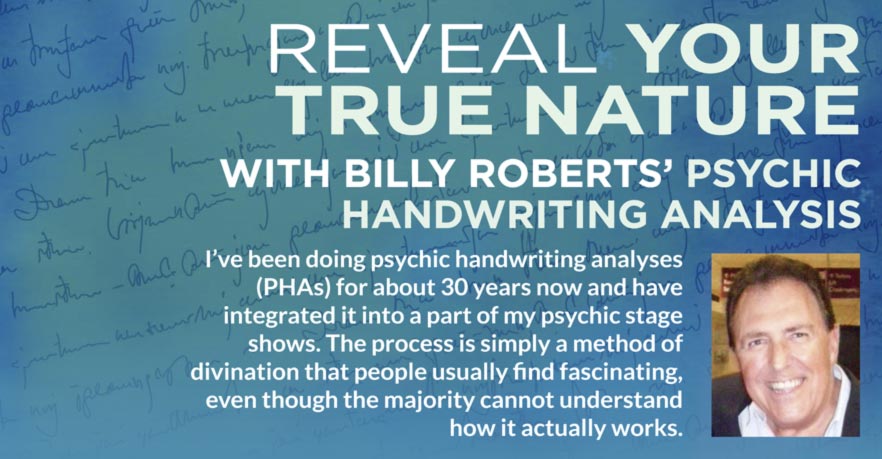 REVEAL YOUR TRUE NATURE WITH BILLY ROBERTS’ PSYCHIC HANDWRITING ANALYSIS I’ve been doing psychic handwriting analyses (PHAs) for about 30 years now and have integrated it into a part of my psychic stage shows. The process is simply a method of divination that people usually find fascinating, even though the majority cannot understand how it actually works.