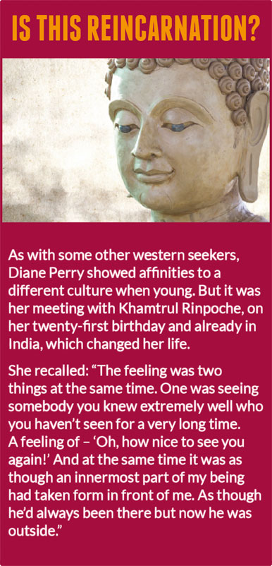 Is this reincarnation?   As with some other western seekers, Diane Perry showed affinities to a different culture when young. But it was her meeting with Khamtrul Rinpoche, on her twenty-first birthday and already in India, which changed her life.  She recalled: “The feeling was two things at the same time. One was seeing somebody you knew extremely well who you haven’t seen for a very long time. A feeling of – ‘Oh, how nice to see you again!’ And at the same time it was as though an innermost part of my being had taken form in front of me. As though he’d always been there but now he was outside.” 
