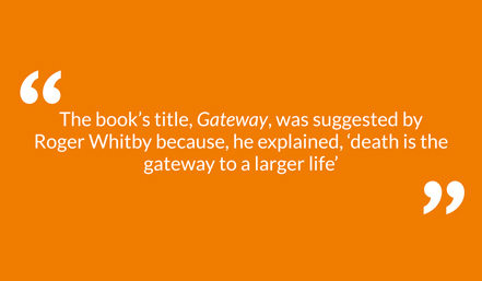 The book’s title, Gateway, was suggested by Roger Whitby because, he explained, ‘death is the gateway to a larger life’