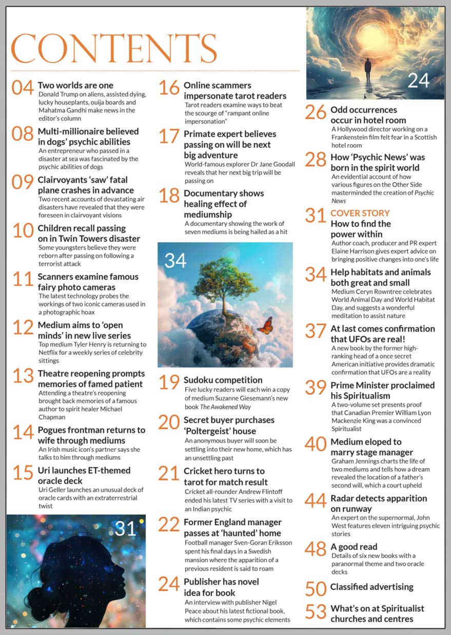 Inside the October 2024 issue of Psychic News:  “How to find the power within”  Author coach, producer and PR expert Elaine Harrison gives expert advice on bringing positive changes into one’s life.  How the creation of Psychic News was influenced by the spirit world.  Medium Ceryn Rowntree celebrates World Animal Day and World Habitat Day, and suggests a wonderful meditation to assist nature.  New books present proof that Canadian Premier William Lyon Mackenzie King was a Spiritualist.  Graham Jennings on a medium who eloped to marry stage manager, a ‘gentle giant’ who travelled the world for Spiritualism, and how a court upheld a father’s second will after it was revealed in a dream.  John West features eleven intriguing psychic stories, including an apparition on the runway of Heathrow Airport, a phantom hitchhiker, a mysterious disappearance from a phone box and an extra spitfire at RAF North Weald. Publisher Nigel Peace on his latest fictional book, which contains psychic elements. Sudoku competition - Five lucky readers will each win a copy of medium Suzanne Giesemann’s new book The Awakened Way.  IN THE NEWS: ■ Two worlds are one - Donald Trump on aliens, assisted dying, lucky houseplants, ouija boards and Mahatma Gandhi make news in the editor’s column ■ Multi-millionaire who passed in a disaster believed in dogs’ psychic abilities ■ Clairvoyants ‘saw’ fatal plane crashes in advance ■ Children recall passing on in Twin Towers attack ■ Pogues frontman returns to wife through mediums  ■ Scanners examine famous fairy photo cameras ■ Medium aims to ‘open minds’ in new live Netflix series ■ Uri Geller launches ET-themed oracle deck ■ Online scammers impersonate tarot readers ■ At last comes confirmation that UFOs are real! ■ World-famous primate expert Dr Jane Goodall believes passing on will be next big adventure ■ Documentary shows healing effect of mediumship ■ Cricket hero turns to tarot for match result  ■ Secret buyer purchases ‘Poltergeist’ house  All this and much much more...    Download your copy now at: www.psychicnews.org.uk